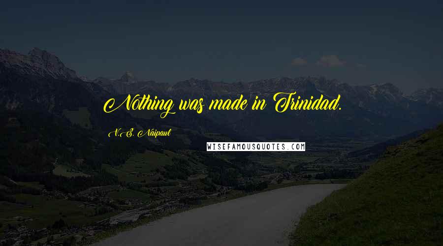 V.S. Naipaul Quotes: Nothing was made in Trinidad.