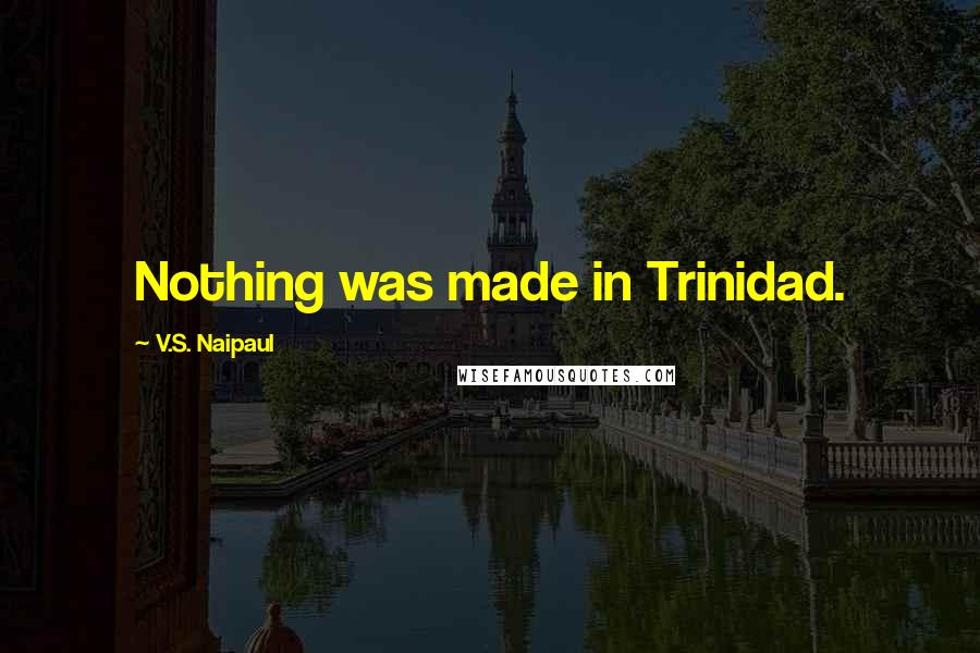 V.S. Naipaul Quotes: Nothing was made in Trinidad.