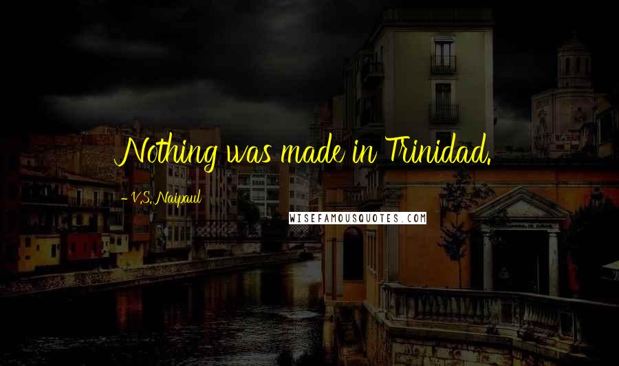 V.S. Naipaul Quotes: Nothing was made in Trinidad.