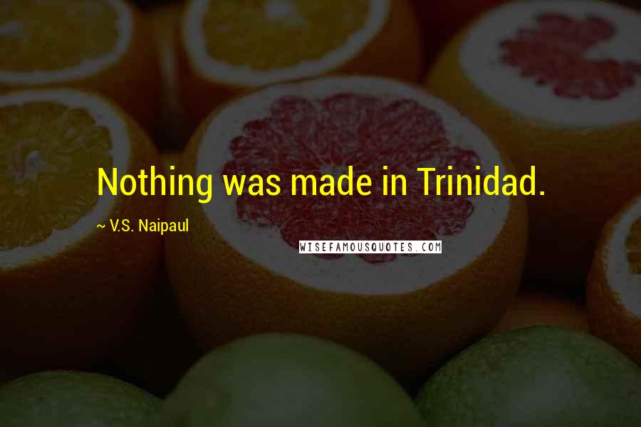 V.S. Naipaul Quotes: Nothing was made in Trinidad.