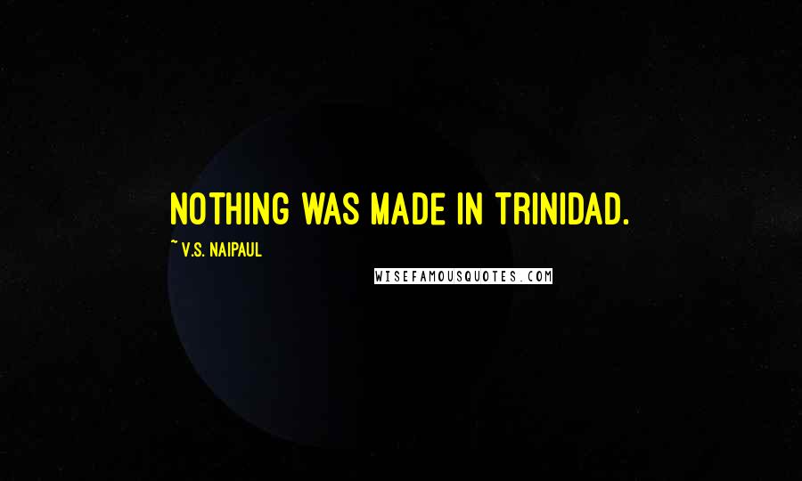 V.S. Naipaul Quotes: Nothing was made in Trinidad.