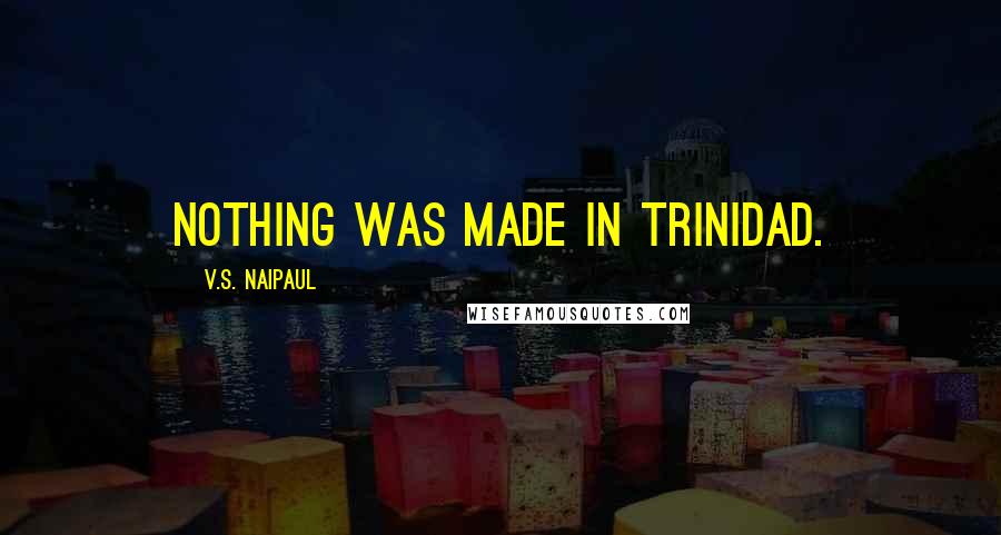 V.S. Naipaul Quotes: Nothing was made in Trinidad.