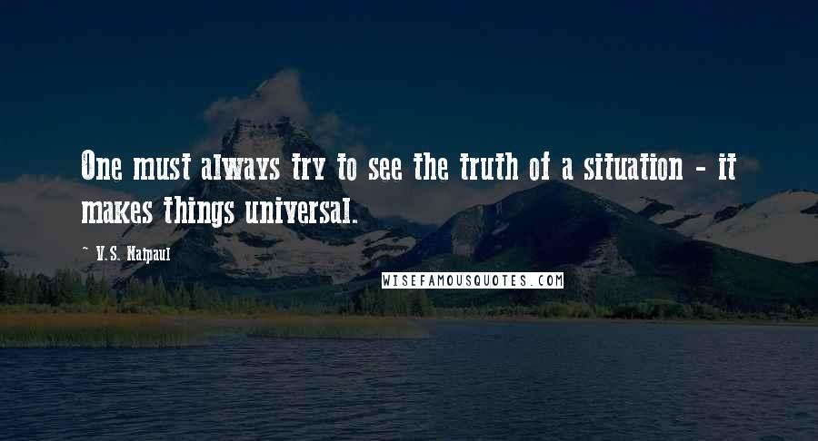 V.S. Naipaul Quotes: One must always try to see the truth of a situation - it makes things universal.