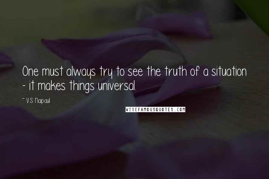 V.S. Naipaul Quotes: One must always try to see the truth of a situation - it makes things universal.