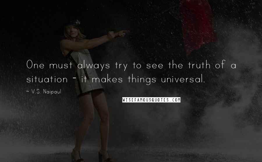 V.S. Naipaul Quotes: One must always try to see the truth of a situation - it makes things universal.