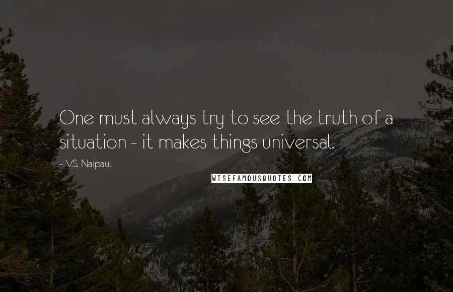 V.S. Naipaul Quotes: One must always try to see the truth of a situation - it makes things universal.