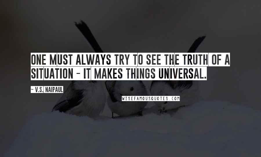 V.S. Naipaul Quotes: One must always try to see the truth of a situation - it makes things universal.