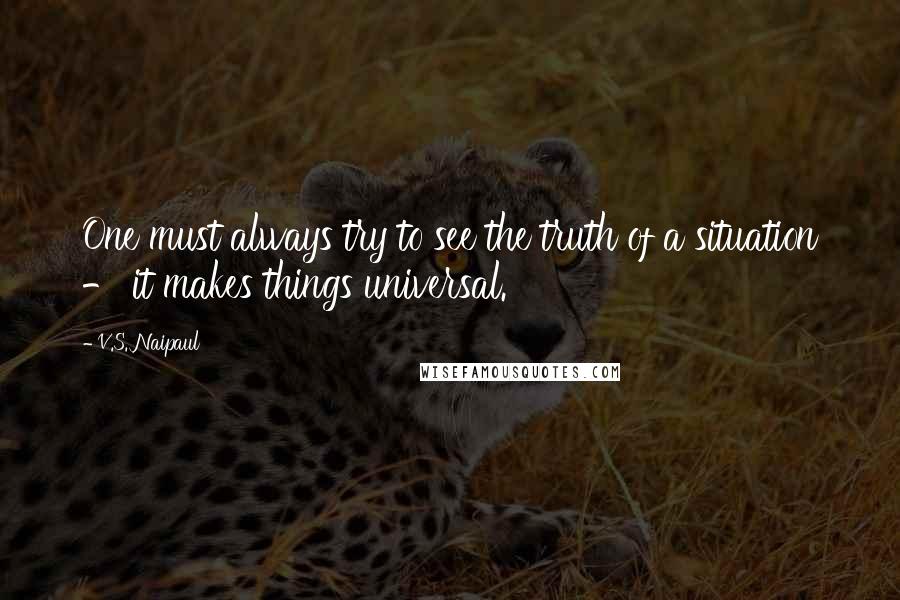 V.S. Naipaul Quotes: One must always try to see the truth of a situation - it makes things universal.