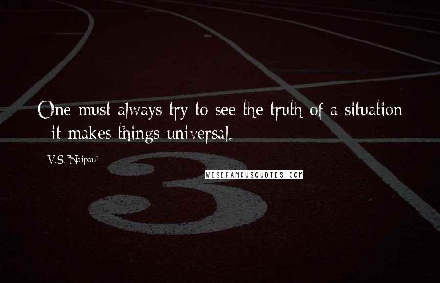 V.S. Naipaul Quotes: One must always try to see the truth of a situation - it makes things universal.