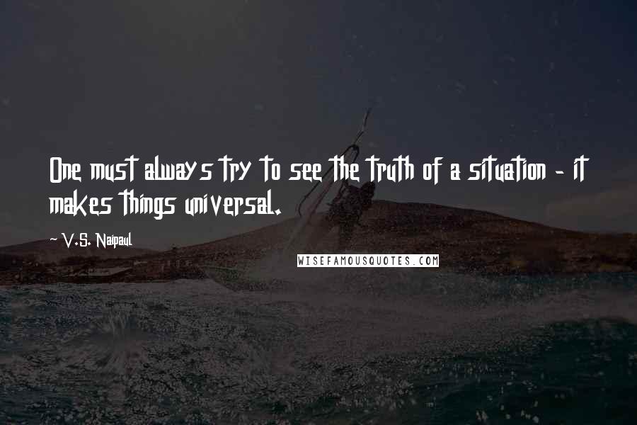 V.S. Naipaul Quotes: One must always try to see the truth of a situation - it makes things universal.