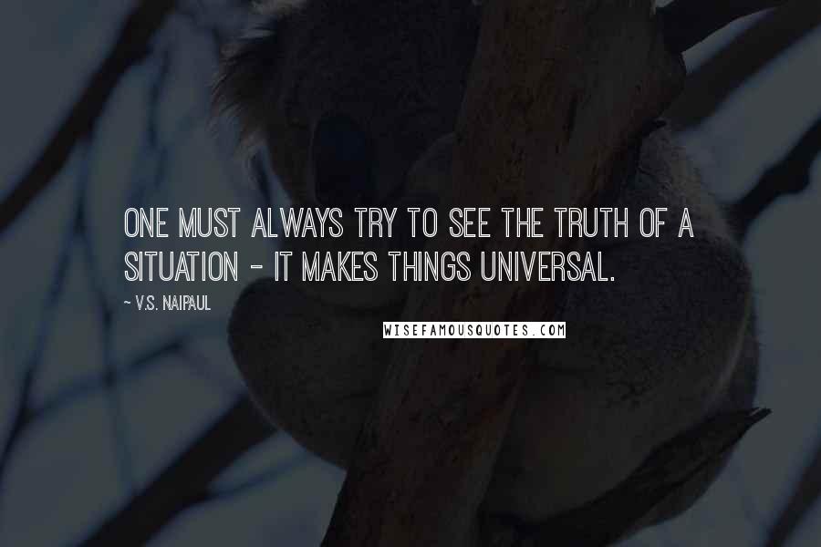 V.S. Naipaul Quotes: One must always try to see the truth of a situation - it makes things universal.