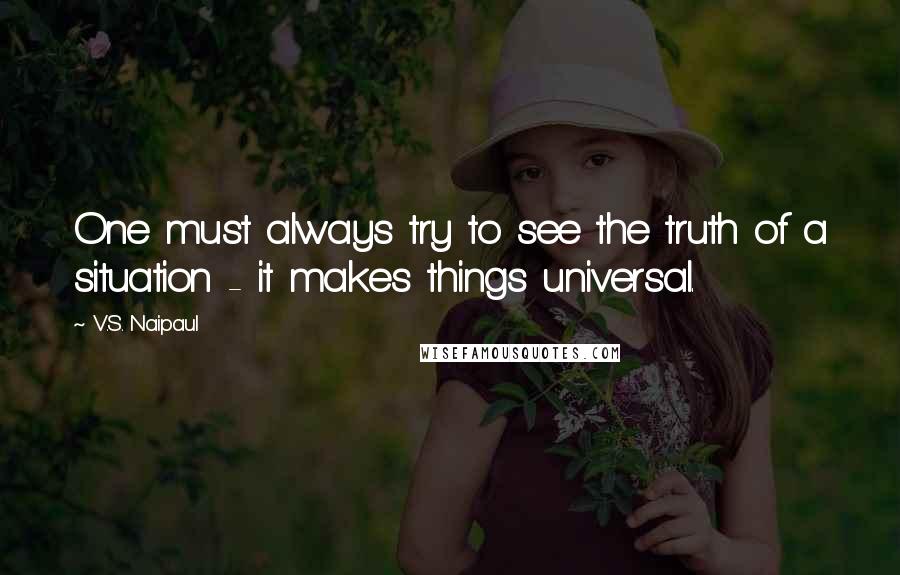 V.S. Naipaul Quotes: One must always try to see the truth of a situation - it makes things universal.