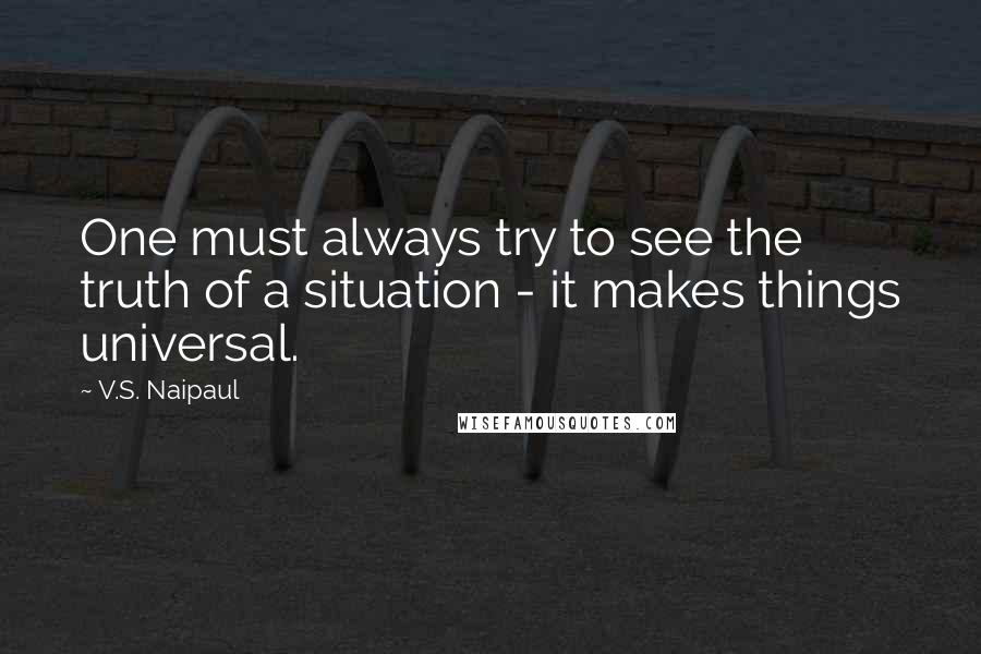 V.S. Naipaul Quotes: One must always try to see the truth of a situation - it makes things universal.