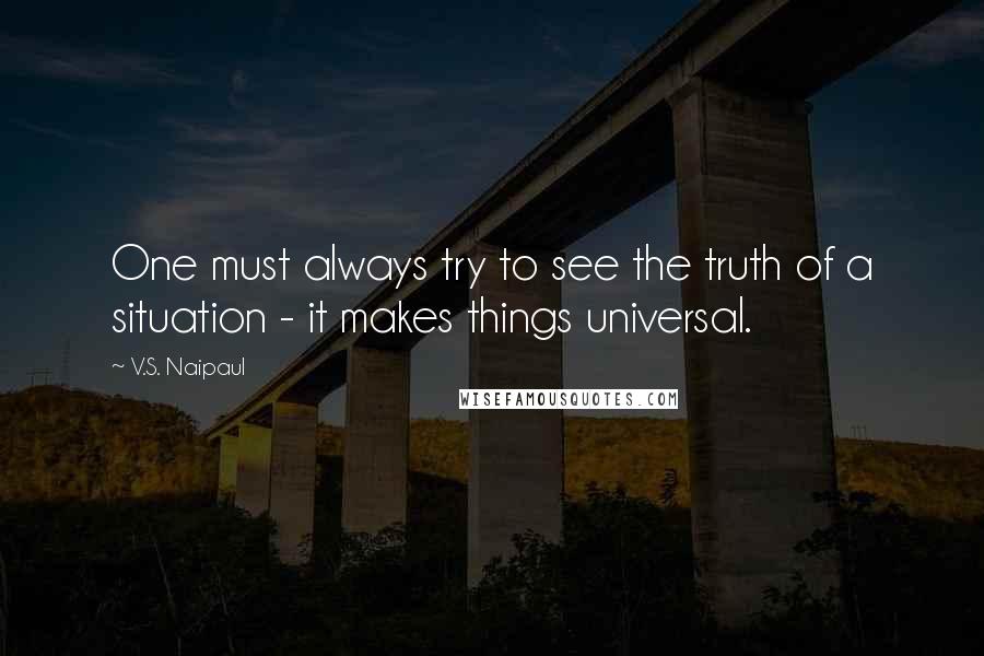 V.S. Naipaul Quotes: One must always try to see the truth of a situation - it makes things universal.