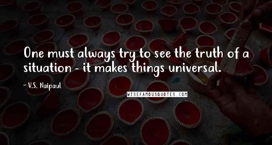 V.S. Naipaul Quotes: One must always try to see the truth of a situation - it makes things universal.