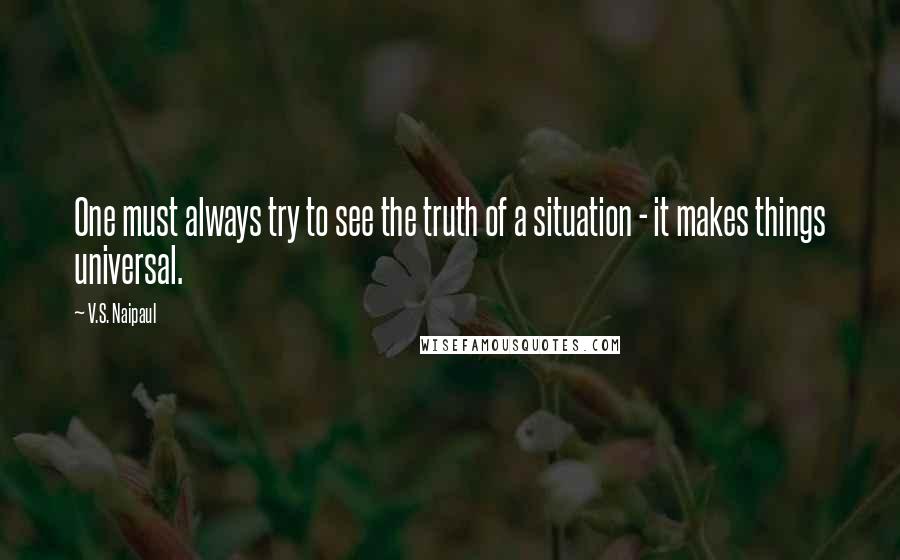 V.S. Naipaul Quotes: One must always try to see the truth of a situation - it makes things universal.