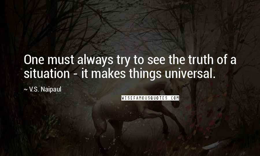 V.S. Naipaul Quotes: One must always try to see the truth of a situation - it makes things universal.