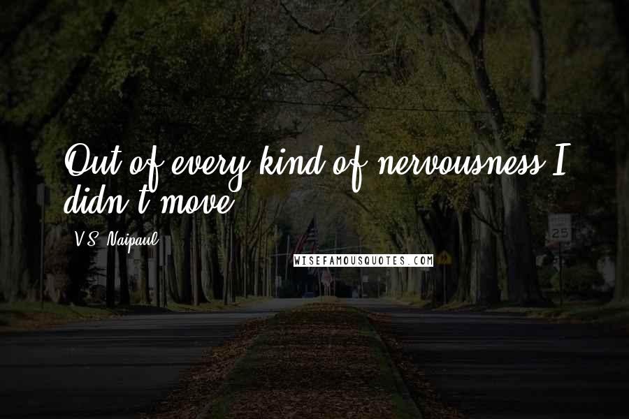 V.S. Naipaul Quotes: Out of every kind of nervousness I didn't move.