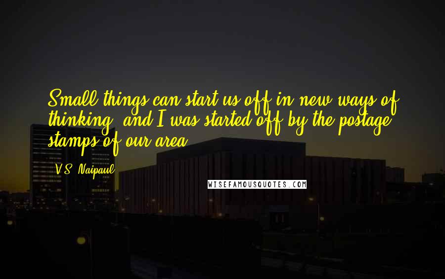V.S. Naipaul Quotes: Small things can start us off in new ways of thinking, and I was started off by the postage stamps of our area.