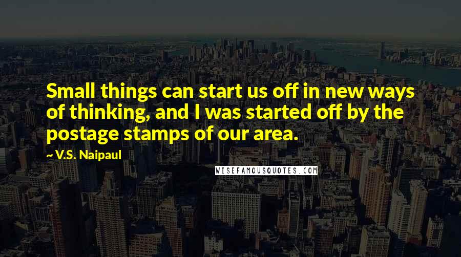 V.S. Naipaul Quotes: Small things can start us off in new ways of thinking, and I was started off by the postage stamps of our area.