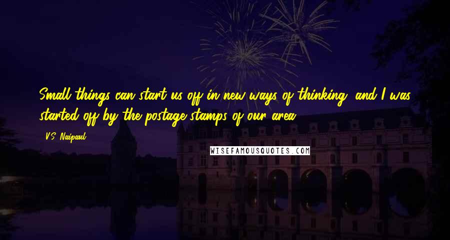 V.S. Naipaul Quotes: Small things can start us off in new ways of thinking, and I was started off by the postage stamps of our area.
