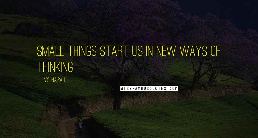 V.S. Naipaul Quotes: Small things start us in new ways of thinking