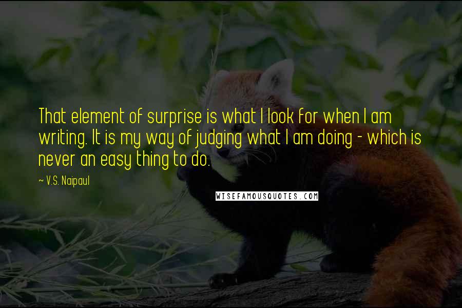 V.S. Naipaul Quotes: That element of surprise is what I look for when I am writing. It is my way of judging what I am doing - which is never an easy thing to do.