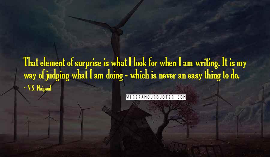 V.S. Naipaul Quotes: That element of surprise is what I look for when I am writing. It is my way of judging what I am doing - which is never an easy thing to do.