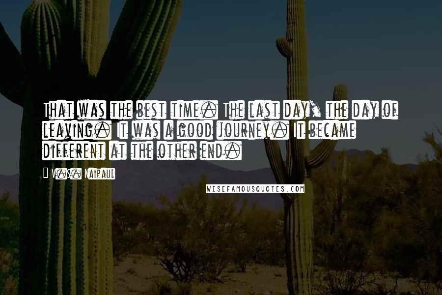 V.S. Naipaul Quotes: That was the best time. The last day, the day of leaving. It was a good journey. It became different at the other end.