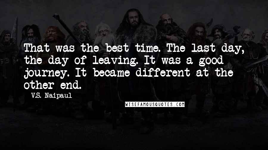 V.S. Naipaul Quotes: That was the best time. The last day, the day of leaving. It was a good journey. It became different at the other end.