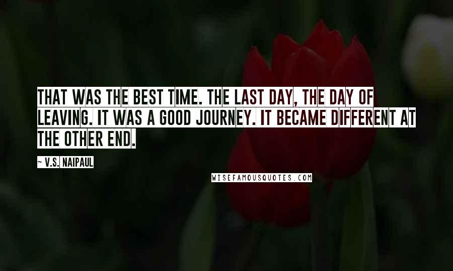 V.S. Naipaul Quotes: That was the best time. The last day, the day of leaving. It was a good journey. It became different at the other end.