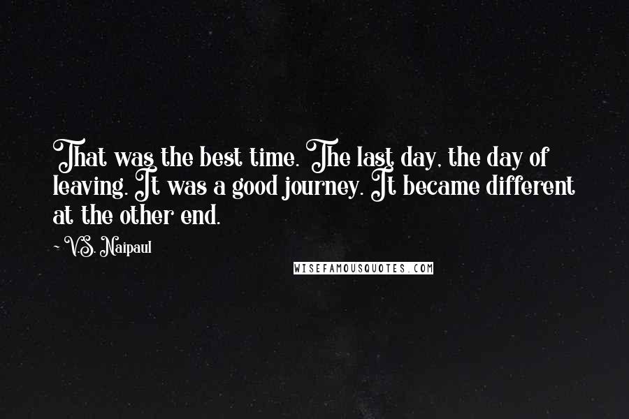 V.S. Naipaul Quotes: That was the best time. The last day, the day of leaving. It was a good journey. It became different at the other end.