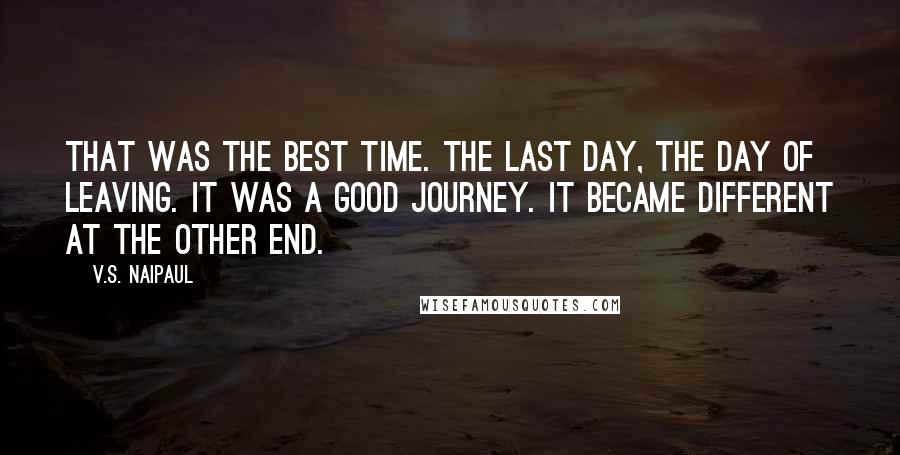V.S. Naipaul Quotes: That was the best time. The last day, the day of leaving. It was a good journey. It became different at the other end.