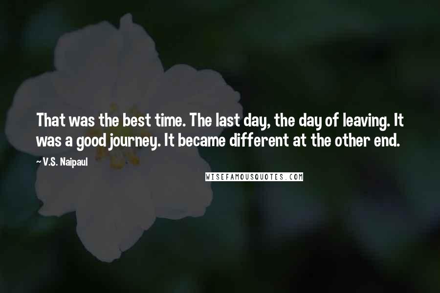 V.S. Naipaul Quotes: That was the best time. The last day, the day of leaving. It was a good journey. It became different at the other end.