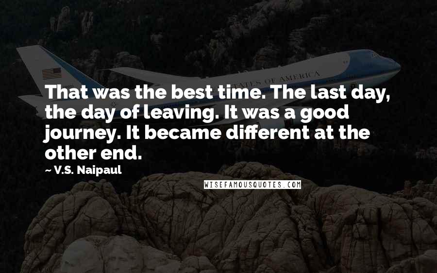 V.S. Naipaul Quotes: That was the best time. The last day, the day of leaving. It was a good journey. It became different at the other end.