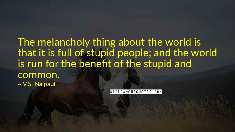 V.S. Naipaul Quotes: The melancholy thing about the world is that it is full of stupid people; and the world is run for the benefit of the stupid and common.