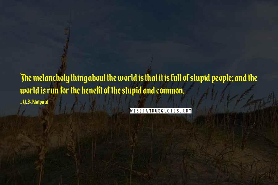 V.S. Naipaul Quotes: The melancholy thing about the world is that it is full of stupid people; and the world is run for the benefit of the stupid and common.