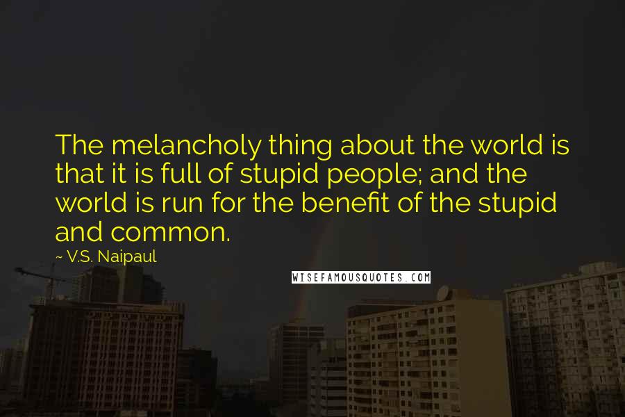 V.S. Naipaul Quotes: The melancholy thing about the world is that it is full of stupid people; and the world is run for the benefit of the stupid and common.