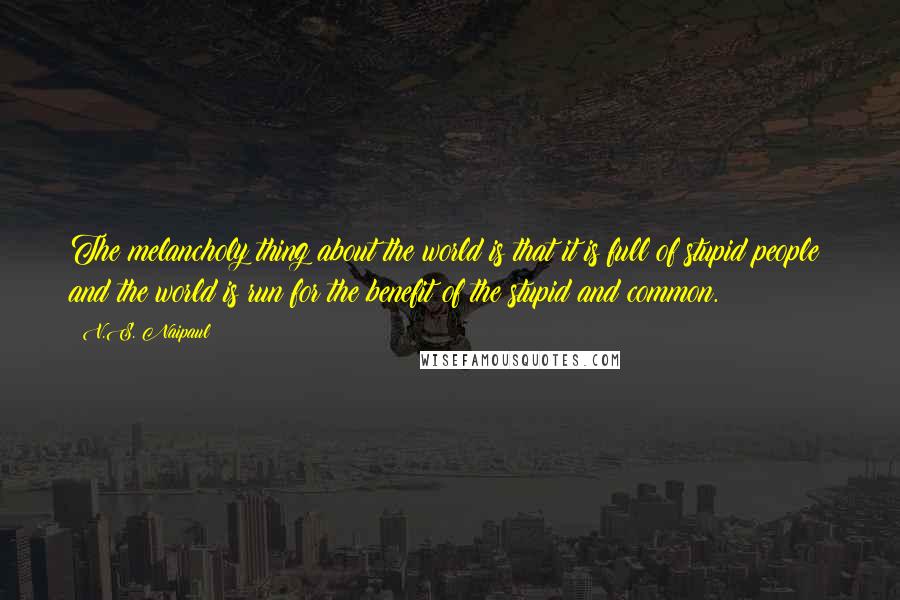 V.S. Naipaul Quotes: The melancholy thing about the world is that it is full of stupid people; and the world is run for the benefit of the stupid and common.