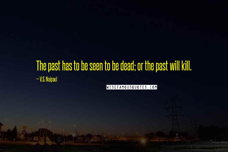 V.S. Naipaul Quotes: The past has to be seen to be dead; or the past will kill.