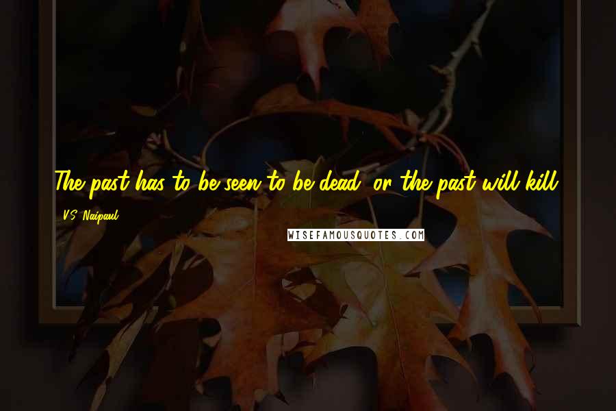 V.S. Naipaul Quotes: The past has to be seen to be dead; or the past will kill.