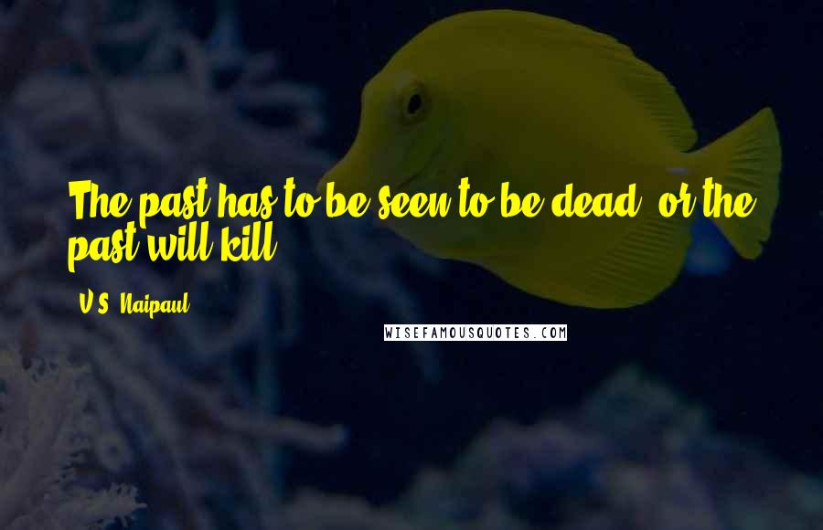 V.S. Naipaul Quotes: The past has to be seen to be dead; or the past will kill.