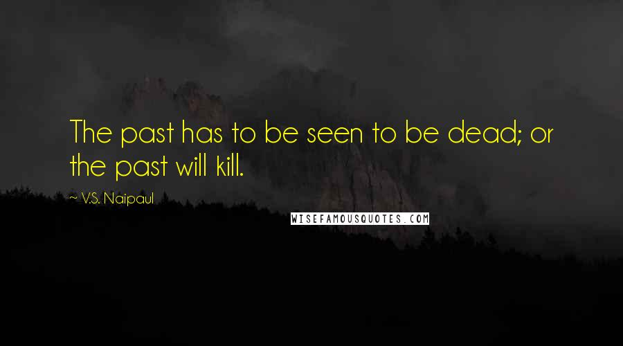 V.S. Naipaul Quotes: The past has to be seen to be dead; or the past will kill.