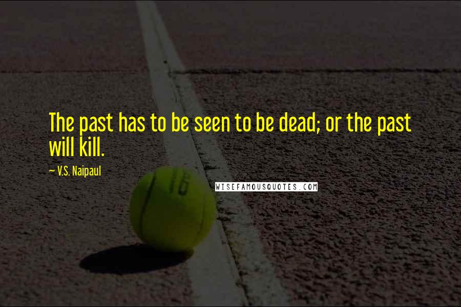 V.S. Naipaul Quotes: The past has to be seen to be dead; or the past will kill.