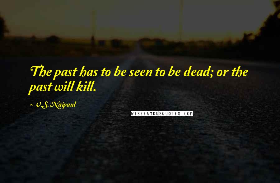 V.S. Naipaul Quotes: The past has to be seen to be dead; or the past will kill.