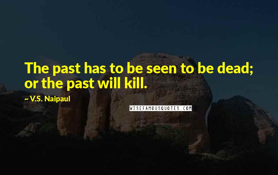 V.S. Naipaul Quotes: The past has to be seen to be dead; or the past will kill.