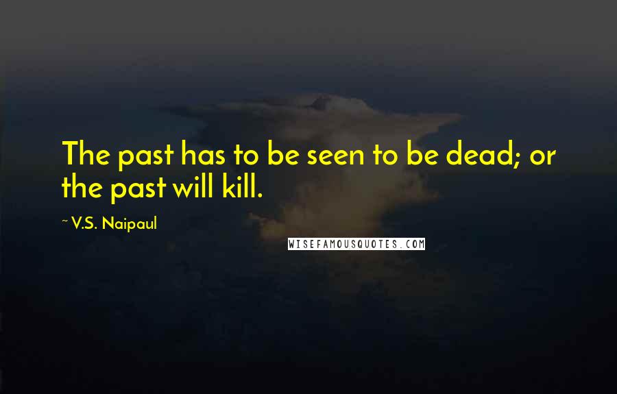 V.S. Naipaul Quotes: The past has to be seen to be dead; or the past will kill.