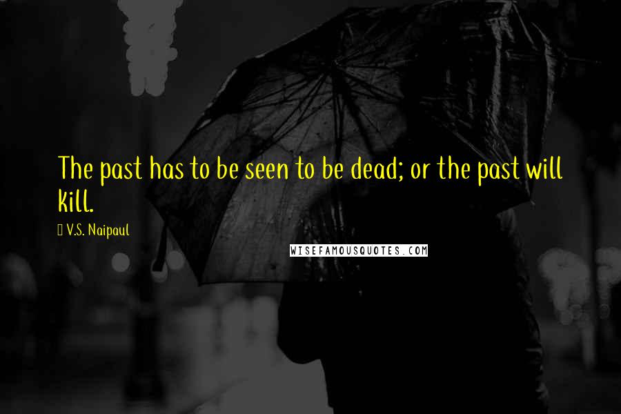 V.S. Naipaul Quotes: The past has to be seen to be dead; or the past will kill.