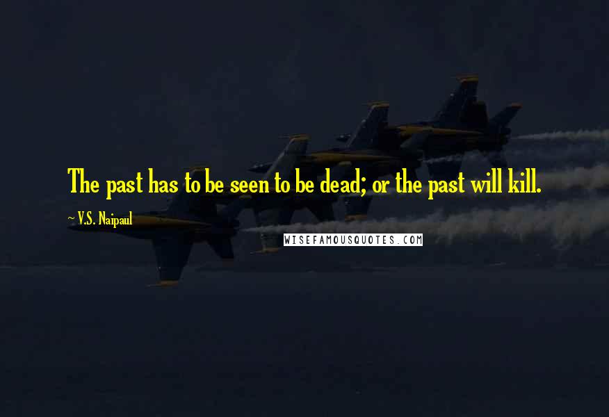 V.S. Naipaul Quotes: The past has to be seen to be dead; or the past will kill.