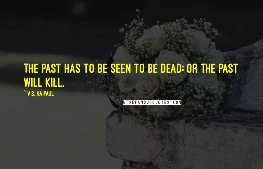 V.S. Naipaul Quotes: The past has to be seen to be dead; or the past will kill.